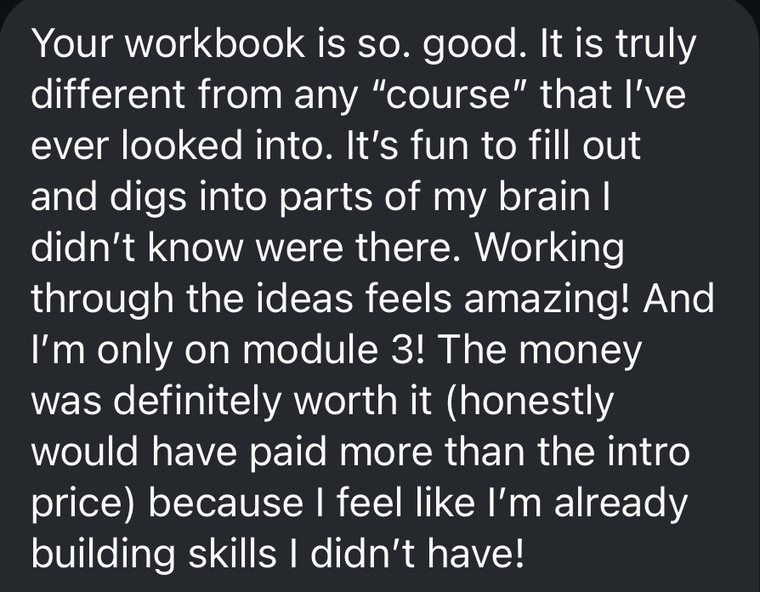 A message that reads: Your workbook is so good. It is truly different from any course that I have ever looked into